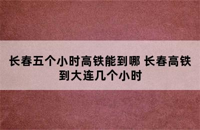 长春五个小时高铁能到哪 长春高铁到大连几个小时